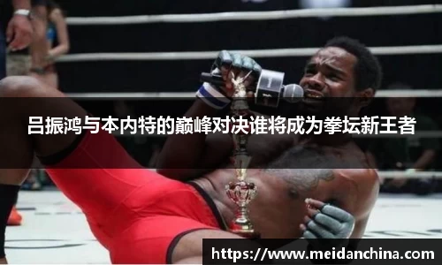 吕振鸿与本内特的巅峰对决谁将成为拳坛新王者
